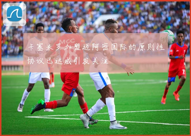 卡塞米罗加盟迈阿密国际的原则性协议已达成引发关注
