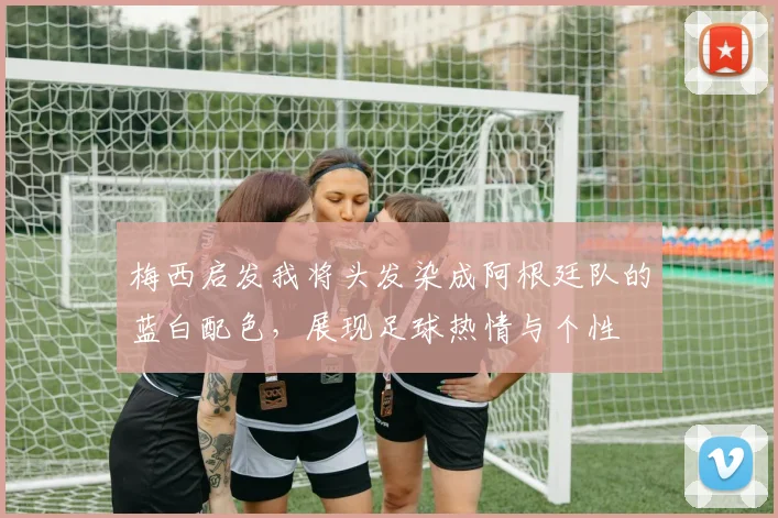 梅西启发我将头发染成阿根廷队的蓝白配色，展现足球热情与个性