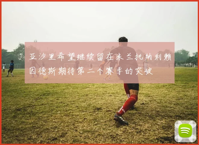 亚沙里希望继续留在米兰托纳利赖因德斯期待第二个赛季的突破