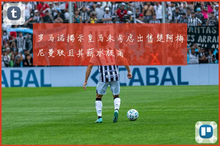 罗马诺揭示皇马未考虑出售楚阿梅尼曼联且其薪水极高