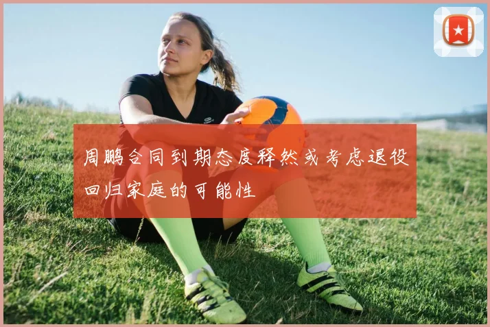 周鹏合同到期态度释然或考虑退役回归家庭的可能性