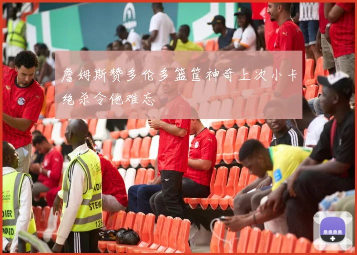 詹姆斯赞多伦多篮筐神奇上次小卡绝杀令他难忘