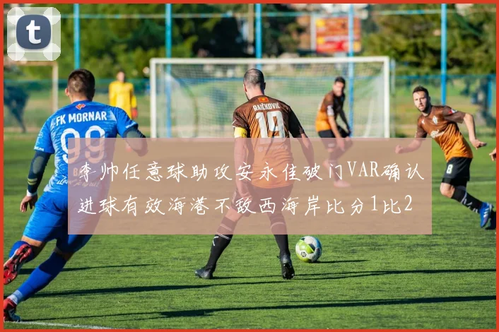 李帅任意球助攻安永佳破门VAR确认进球有效海港不敌西海岸比分1比2