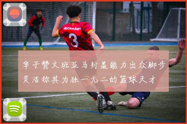 华子赞文班亚马封盖能力出众脚步灵活称其为独一无二的篮球天才