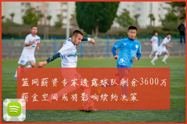 篮网薪资专家透露球队剩余3600万薪金空间或将影响续约决策