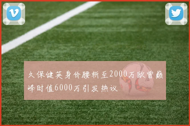 久保健英身价腰斩至2000万欧曾巅峰时值6000万引发热议