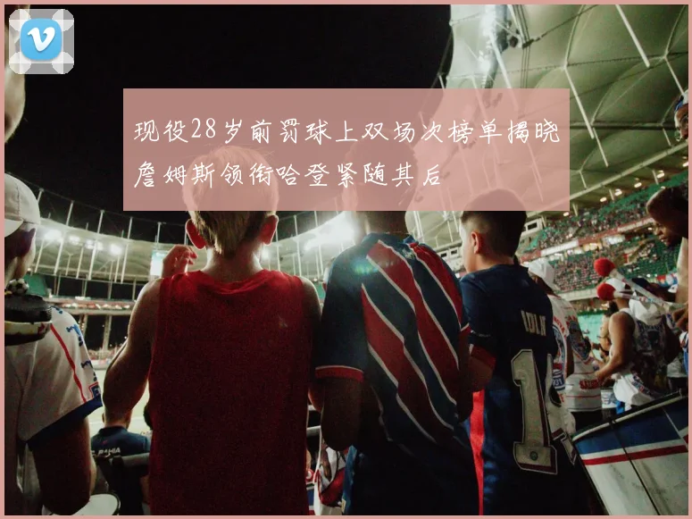 现役28岁前罚球上双场次榜单揭晓詹姆斯领衔哈登紧随其后