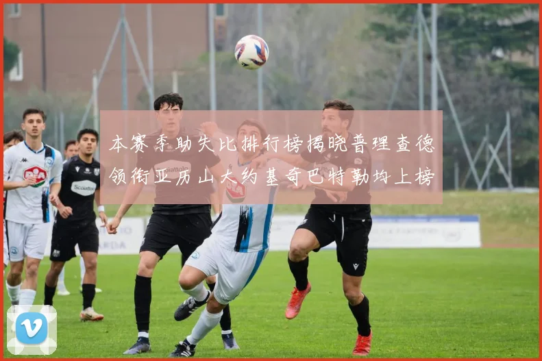 本赛季助失比排行榜揭晓普理查德领衔亚历山大约基奇巴特勒均上榜