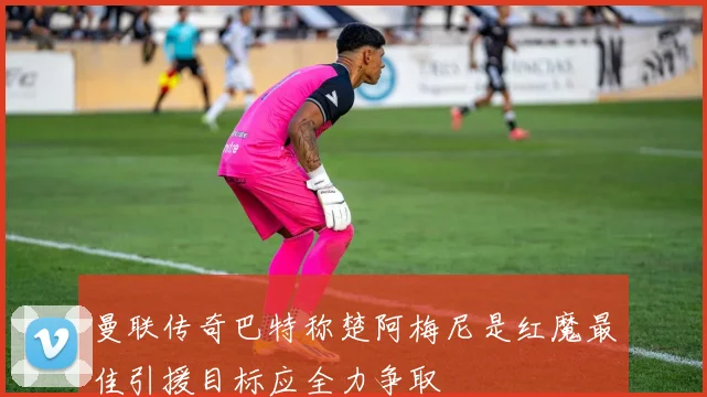 曼联传奇巴特称楚阿梅尼是红魔最佳引援目标应全力争取