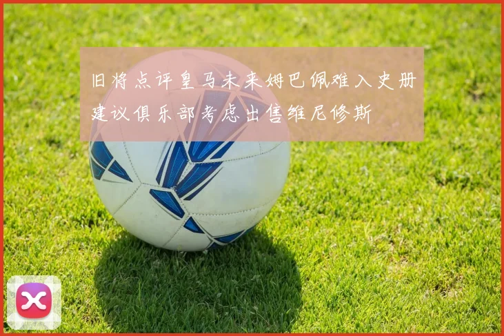 旧将点评皇马未来姆巴佩难入史册建议俱乐部考虑出售维尼修斯
