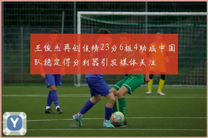 王俊杰再创佳绩23分6板4助成中国队稳定得分利器引发媒体关注