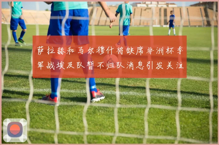 萨拉赫和马尔穆什将缺席非洲杯季军战埃及队暂不归队消息引发关注