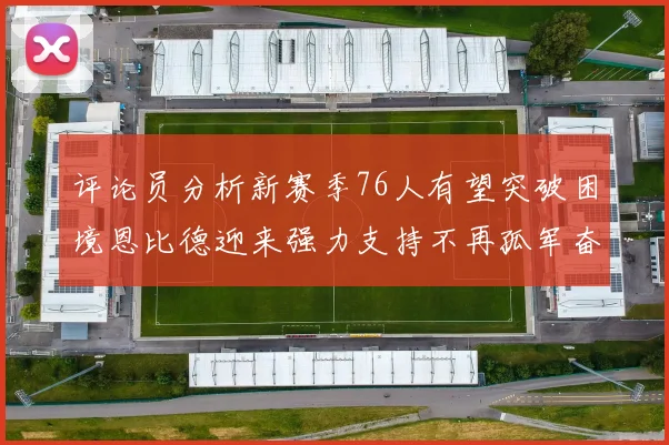 评论员分析新赛季76人有望突破困境恩比德迎来强力支持不再孤军奋战