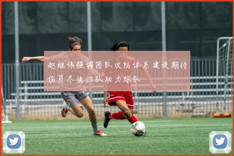 赵继伟强调团队攻防体系建设期待伤员尽快归队助力球队