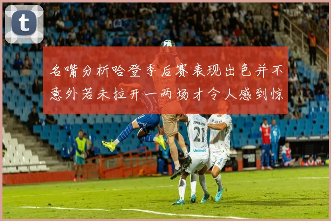 名嘴分析哈登季后赛表现出色并不意外若未拉开一两场才令人感到惊讶