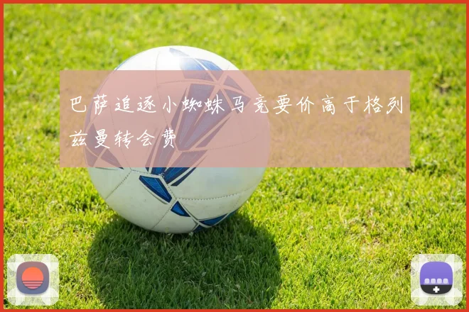 巴萨追逐小蜘蛛马竞要价高于格列兹曼转会费
