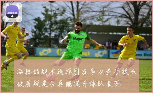 温格的战术选择引发争议多项提议被质疑是否真能提升球队表现