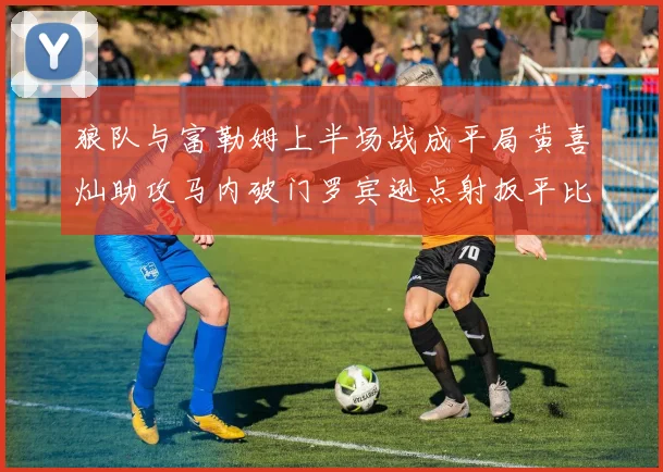 狼队与富勒姆上半场战成平局黄喜灿助攻马内破门罗宾逊点射扳平比分
