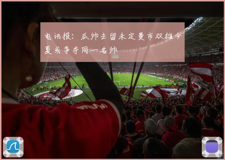 电讯报：瓜帅去留未定曼市双雄今夏或争夺同一名帅