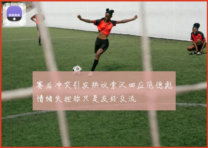 赛后冲突引发热议索汉回应范德彪情绪失控称只是友好交流