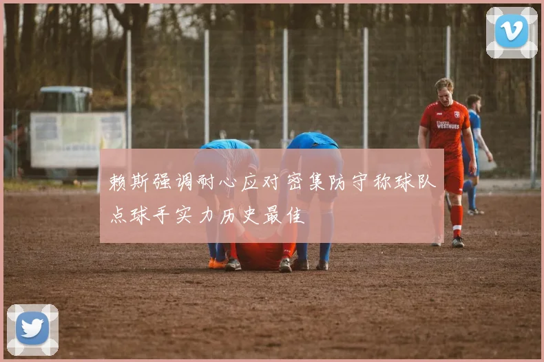 赖斯强调耐心应对密集防守称球队点球手实力历史最佳