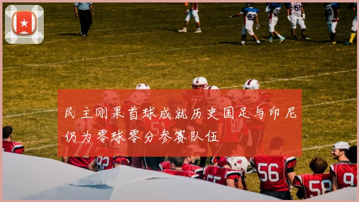 民主刚果首球成就历史国足与印尼仍为零球零分参赛队伍