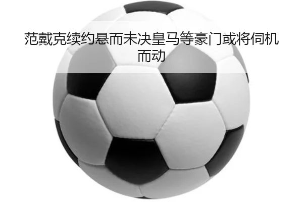 范戴克续约悬而未决皇马等豪门或将伺机而动